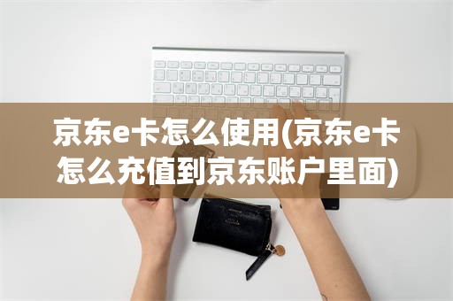京东e卡怎么使用(京东e卡怎么充值到京东账户里面)