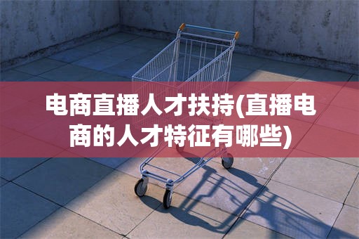 电商直播人才扶持(直播电商的人才特征有哪些)