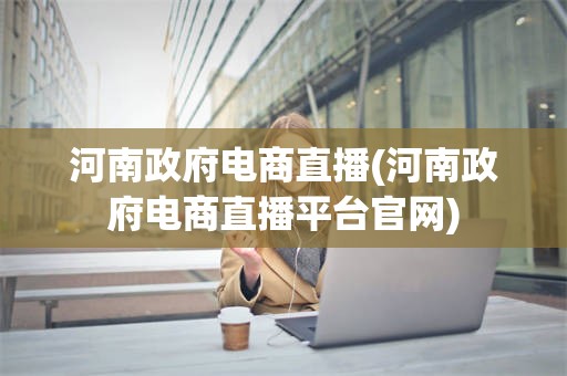 河南政府电商直播(河南政府电商直播平台官网)