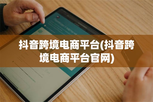 抖音跨境电商平台(抖音跨境电商平台官网)