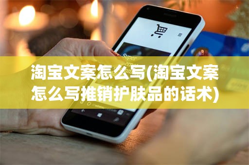淘宝文案怎么写(淘宝文案怎么写推销护肤品的话术)