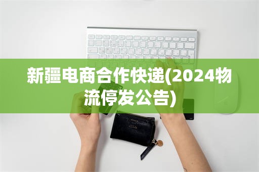 新疆电商合作快递(2024物流停发公告)