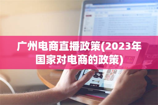 广州电商直播政策(2023年国家对电商的政策)