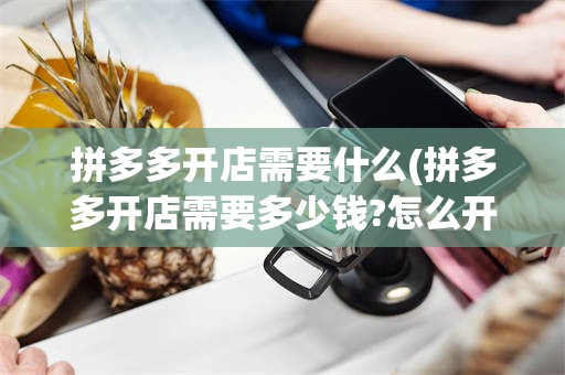 拼多多开店需要什么(拼多多开店需要多少钱?怎么开?)