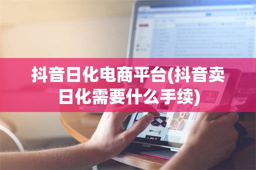 抖音日化电商平台(抖音卖日化需要什么手续)