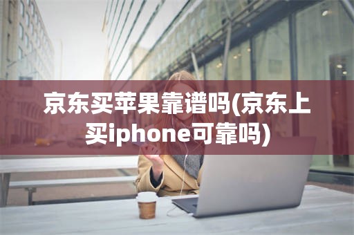 京东买苹果靠谱吗(京东上买iphone可靠吗)
