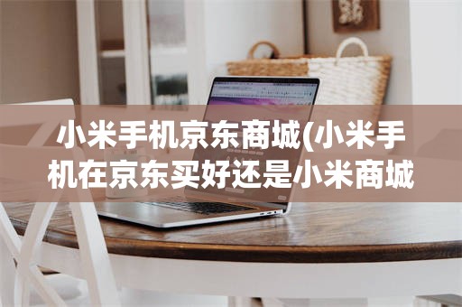 小米手机京东商城(小米手机在京东买好还是小米商城好)
