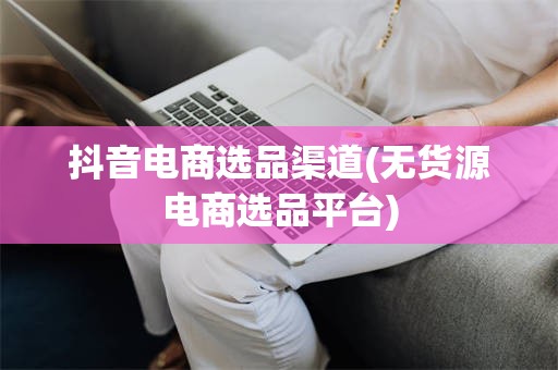 抖音电商选品渠道(无货源电商选品平台)