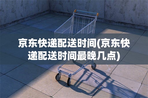 京东快递配送时间(京东快递配送时间最晚几点)