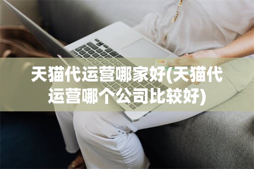 天猫代运营哪家好(天猫代运营哪个公司比较好)