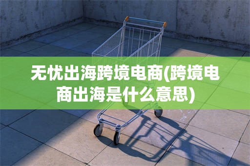 无忧出海跨境电商(跨境电商出海是什么意思)