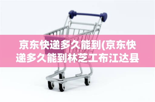 京东快递多久能到(京东快递多久能到林芝工布江达县巴河镇)