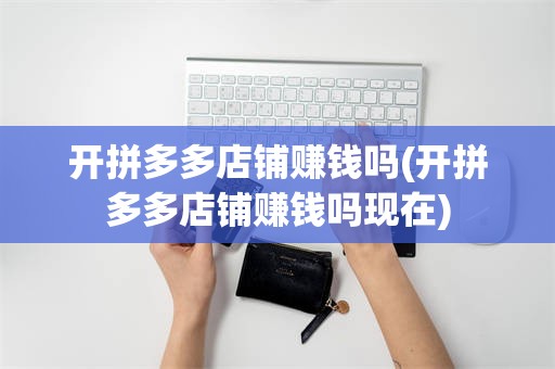 开拼多多店铺赚钱吗(开拼多多店铺赚钱吗现在)