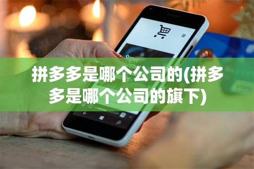 拼多多是哪个公司的(拼多多是哪个公司的旗下)