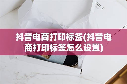 抖音电商打印标签(抖音电商打印标签怎么设置)