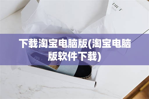 下载淘宝电脑版(淘宝电脑版软件下载)