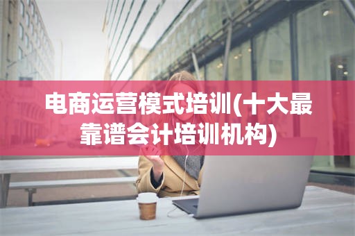 电商运营模式培训(十大最靠谱会计培训机构)