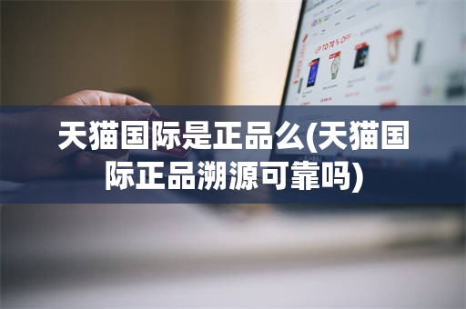 天猫国际是正品么(天猫国际正品溯源可靠吗)