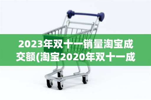 2023年双十一销量淘宝成交额(淘宝2020年双十一成交额是多少)