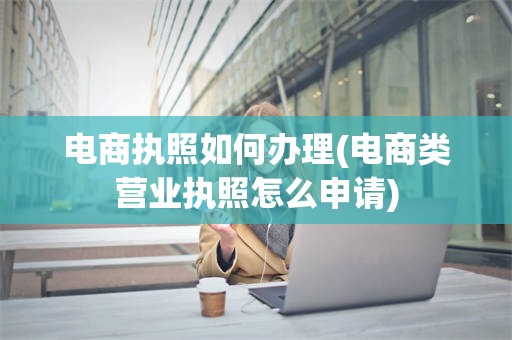 电商执照如何办理(电商类营业执照怎么申请)
