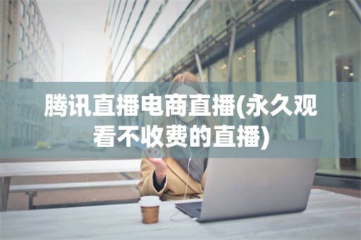 腾讯直播电商直播(永久观看不收费的直播)
