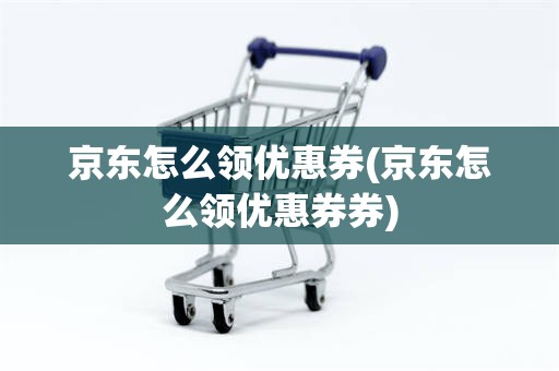 京东怎么领优惠券(京东怎么领优惠券券)