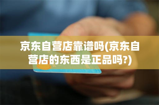 京东自营店靠谱吗(京东自营店的东西是正品吗?)