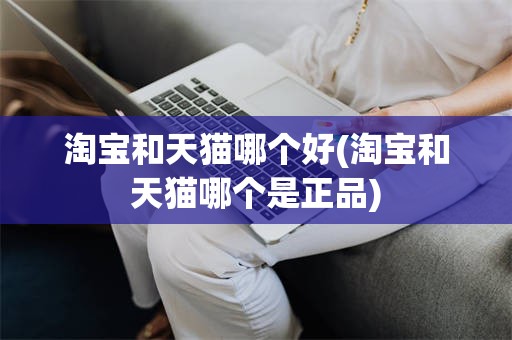 淘宝和天猫哪个好(淘宝和天猫哪个是正品)