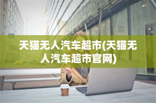 天猫无人汽车超市(天猫无人汽车超市官网)