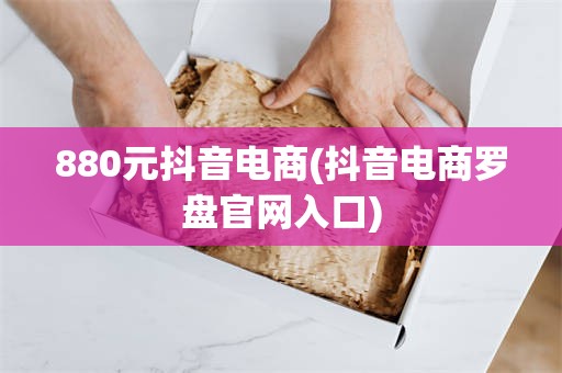 880元抖音电商(抖音电商罗盘官网入口)