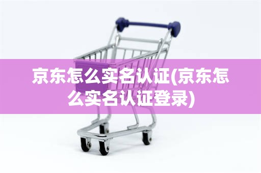 京东怎么实名认证(京东怎么实名认证登录)