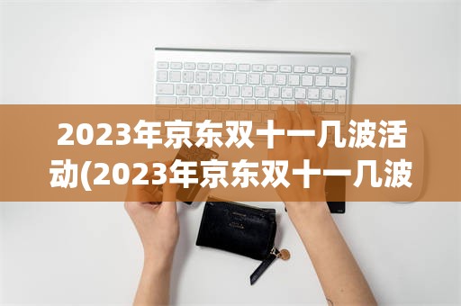 2023年京东双十一几波活动(2023年京东双十一几波活动啊)