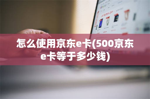 怎么使用京东e卡(500京东e卡等于多少钱)