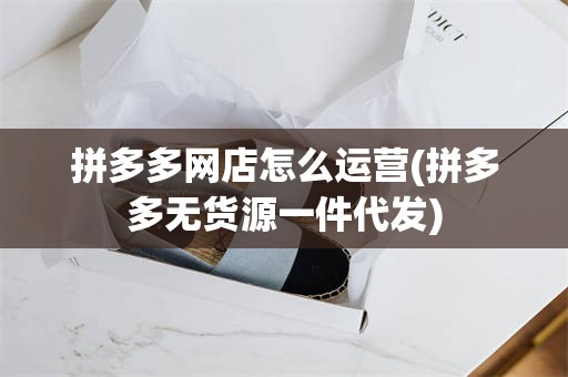 拼多多网店怎么运营(拼多多无货源一件代发)