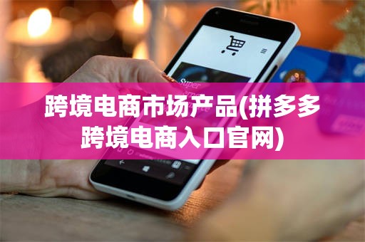 跨境电商市场产品(拼多多跨境电商入口官网)