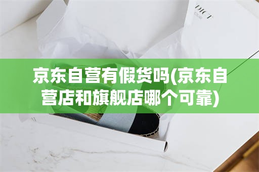 京东自营有假货吗(京东自营店和旗舰店哪个可靠)