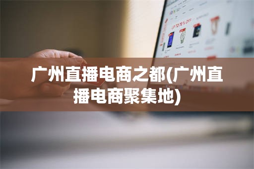 广州直播电商之都(广州直播电商聚集地)