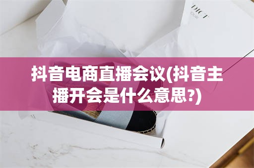 抖音电商直播会议(抖音主播开会是什么意思?)