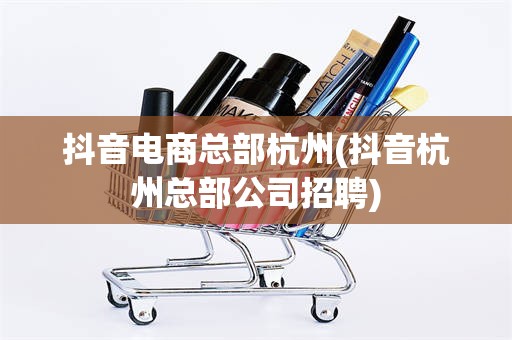 抖音电商总部杭州(抖音杭州总部公司招聘)