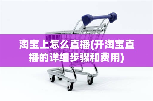 淘宝上怎么直播(开淘宝直播的详细步骤和费用)