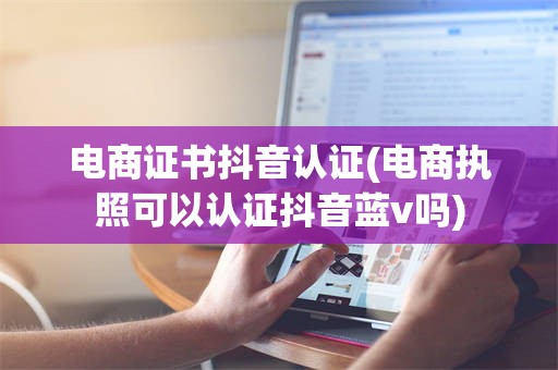 电商证书抖音认证(电商执照可以认证抖音蓝v吗)