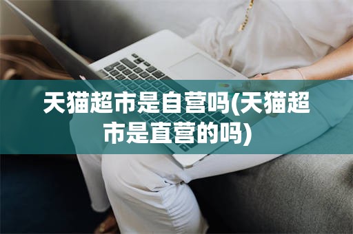 天猫超市是自营吗(天猫超市是直营的吗)