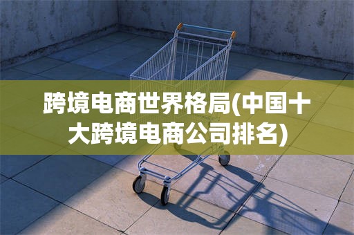 跨境电商世界格局(中国十大跨境电商公司排名)