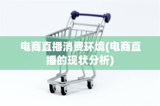 电商直播消费环境(电商直播的现状分析)