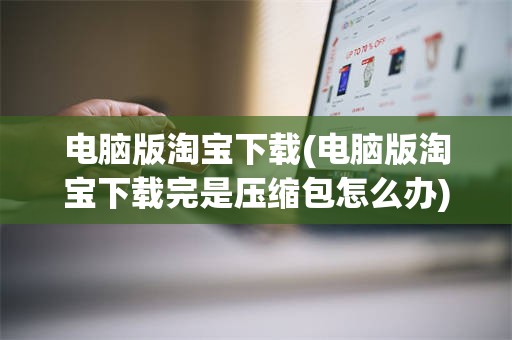 电脑版淘宝下载(电脑版淘宝下载完是压缩包怎么办)