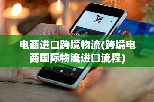 电商进口跨境物流(跨境电商国际物流进口流程)