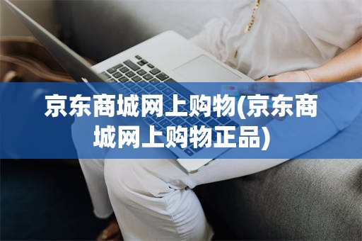 京东商城网上购物(京东商城网上购物正品)