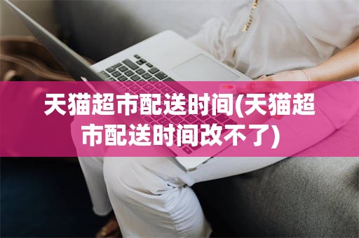 天猫超市配送时间(天猫超市配送时间改不了)