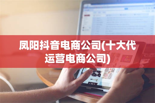 凤阳抖音电商公司(十大代运营电商公司)