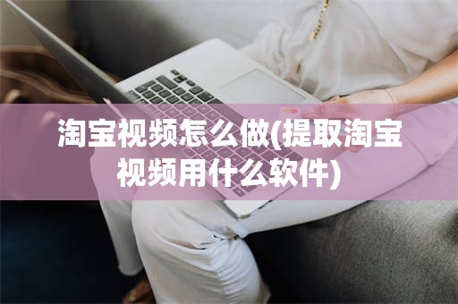 淘宝视频怎么做(提取淘宝视频用什么软件)